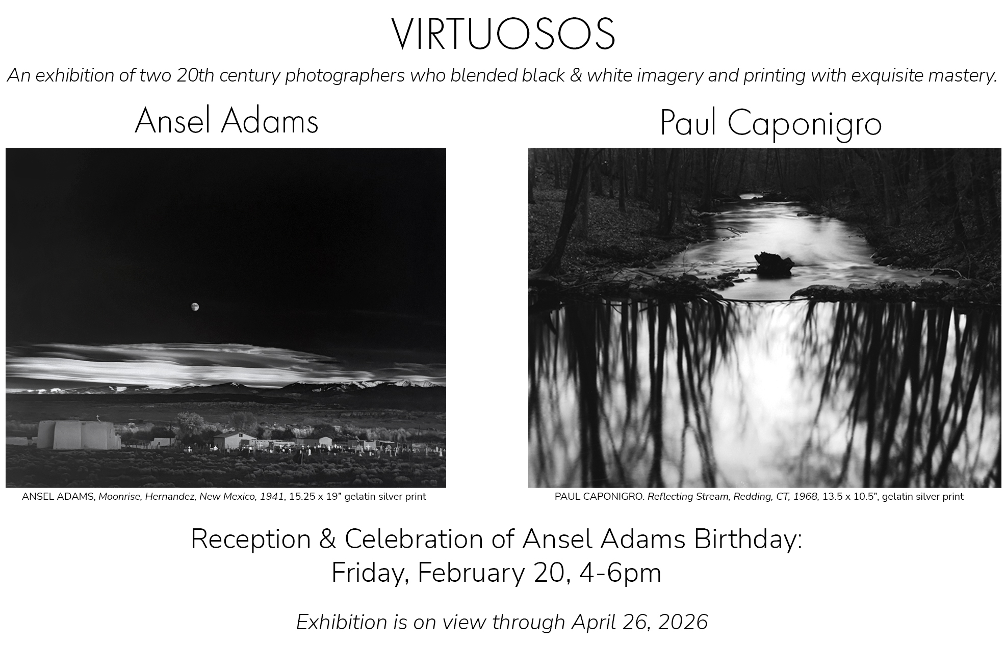 Virtuosos: Ansel Adams and Paul Caponigro. An exhibition of two 20th Century photographers who blended black and white imagery and printing with exquisite mastery. Reception February 20, 4-6pm, on view through April 26, 2026.